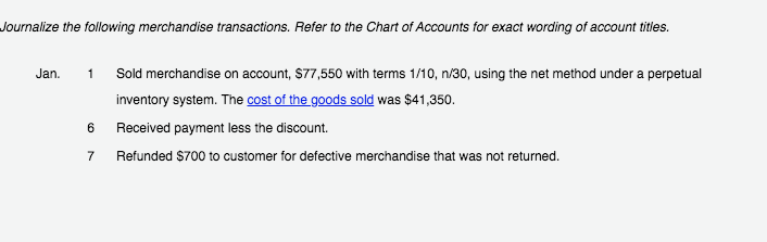 Journalize the following merchandise transactions. Refer to the Chart of Accounts for exact wording of account titles.
Jan.
1
Sold merchandise on account, $77,550 with terms 1/10, n/30, using the net method under a perpetual
inventory system. The cost of the goods sold was $41,350.
6 Received payment less the discount.
7
Refunded $700 to customer for defective merchandise that was not returned.
