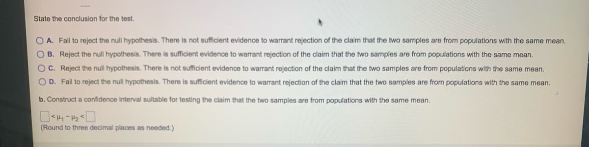 State the conclusion for the test.
OA. Fail to reject the null hypothesis. There is not sufficient evidence to warrant rejection of the claim that the two samples are from populations with the same mean.
OB. Reject the null hypothesis. There is sufficient evidence to warrant rejection of the claim that the two samples are from populations with the same mean.
OC. Reject the null hypothesis. There is not sufficient evidence to warrant rejection of the claim that the two samples are from populations with the same mean.
OD. Fail to reject the null hypothesis. There is sufficient evidence to warrant rejection of the claim that the two samples are from populations with the same mean.
b. Construct a confidence interval suitable for testing the claim that the two samples are from populations with the same mean.
<H₁-H₂
(Round to three decimal places as needed.)