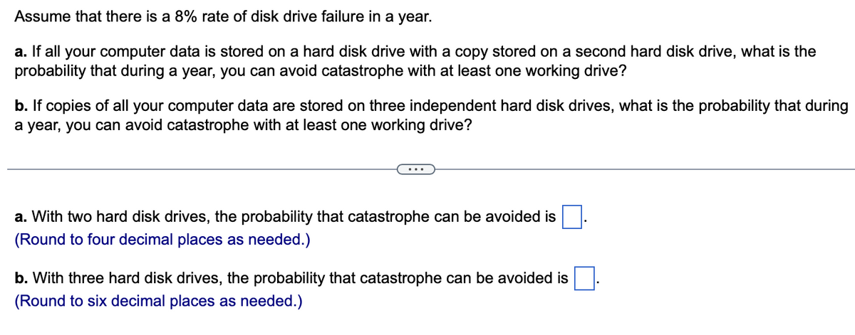 Assume that there is a 8% rate of disk drive failure in a year.
a. If all your computer data is stored on a hard disk drive with a copy stored on a second hard disk drive, what is the
probability that during a year, you can avoid catastrophe with at least one working drive?
b. If copies of all your computer data are stored on three independent hard disk drives, what is the probability that during
a year, you can avoid catastrophe with at least one working drive?
a. With two hard disk drives, the probability that catastrophe can be avoided is
(Round to four decimal places as needed.)
b. With three hard disk drives, the probability that catastroph can be avoided is
(Round to six decimal places as needed.)