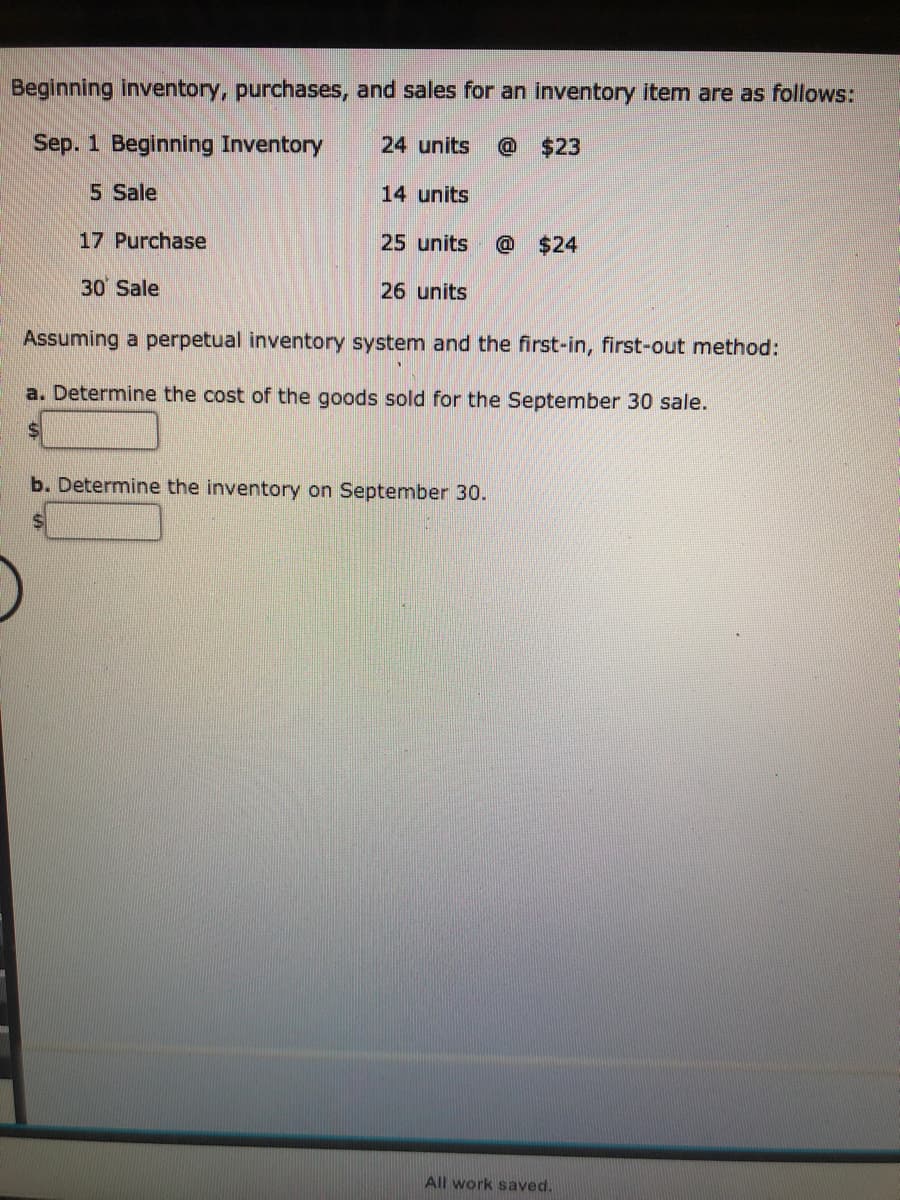 Beginning inventory, purchases, and sales for an inventory item are as follows:
Sep. 1 Beginning Inventory
24 units
@$23
5 Sale
14 units
17 Purchase
25 units
@ $24
30 Sale
26 units
Assuming a perpetual inventory system and the first-in, first-out method:
a. Determine the cost of the goods sold for the September 30 sale.
24
b. Determine the inventory on September 30.
24
All work saved.
