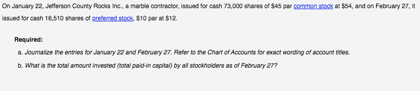 On January 22, Jefferson County Rocks Inc., a marble contractor, issued for cash 73,000 shares of $45 par common stock at $54, and on February 27, it
issued for cash 16,510 shares of preferred stock, $10 par at $12.
Required:
a. Journalize the entries for January 22 and February 27. Refer to the Chart of Accounts for exact wording of account titles.
b. What is the total amount invested (total paid-in capital) by all stockholders as of February 27?
