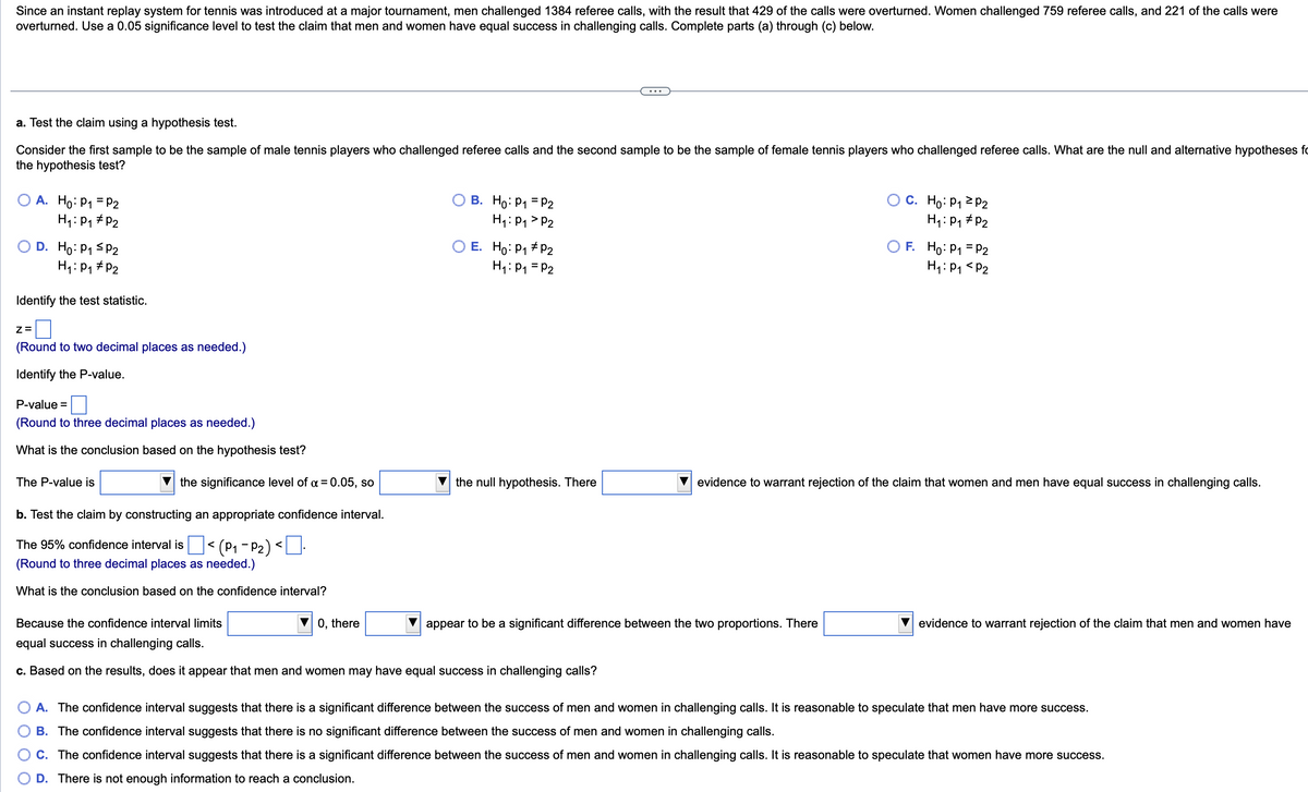 Since an instant replay system for tennis was introduced at a major tournament, men challenged 1384 referee calls, with the result that 429 of the calls were overturned. Women challenged 759 referee calls, and 221 of the calls were
overturned. Use a 0.05 significance level to test the claim that men and women have equal success in challenging calls. Complete parts (a) through (c) below.
a. Test the claim using a hypothesis test.
Consider the first sample to be the sample of male tennis players who challenged referee calls and the second sample to be the sample of female tennis players who challenged referee calls. What are the null and alternative hypotheses fo
the hypothesis test?
A. Ho: P₁ = P2
H₁: P₁ P2
D. Ho: P₁ P2
H₁: P₁ P₂
Identify the test statistic.
Z=
(Round to two decimal places as needed.)
Identify the P-value.
P-value =
(Round to three decimal places as needed.)
What is the conclusion based on the hypothesis test?
The P-value is
the significance level of α = 0.05, so
b. Test the claim by constructing an appropriate confidence interval.
The 95% confidence interval is < (P₁-P₂) <.
(Round to three decimal places as needed.)
What is the conclusion based on the confidence interval?
B. Ho: P₁ = P2
H₁: P₁ P2
0, there
E. Ho: P₁ P2
H₁: P₁ = P2
the null hypothesis. There
Because the confidence interval limits
equal success in challenging calls.
c. Based on the results, does it appear that men and women may have equal success in challenging calls?
appear to be a significant difference between the two proportions. There
OC. Ho: P₁ P₂
H₁: P₁
P₂
=
OF. Ho: P1 P2
H₁: P₁ P2
evidence to warrant rejection of the claim that women and men have equal success in challenging calls.
evidence to warrant rejection of the claim that men and women have
A. The confidence interval suggests that there is a significant difference between the success of men and women in challenging calls. It is reasonable to speculate that men have more success.
B. The confidence interval suggests that there is no significant difference between the success of men and women in challenging calls.
C. The confidence interval suggests that there is a significant difference between the success of men and women in challenging calls. It is reasonable to speculate that women have more success.
D. There is not enough information to reach a conclusion.