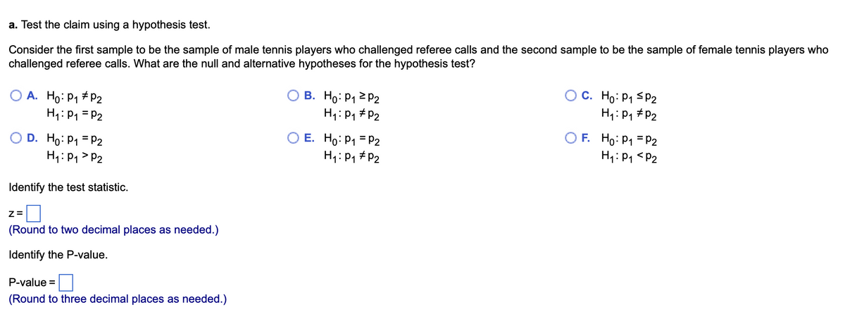 a. Test the claim using a hypothesis test.
Consider the first sample to be the sample of male tennis players who challenged referee calls and the second sample to be the sample of female tennis players who
challenged referee calls. What are the null and alternative hypotheses for the hypothesis test?
O A. Ho: P₁ P2
H₁: P₁ = P₂
D. Ho: P₁ = P2
H₁: P₁ P2
Identify the test statistic.
Z=
(Round to two decimal places as needed.)
Identify the P-value.
P-value=
(Round to three decimal places as needed.)
OB.
Ho: P₁ P₂
H₁: P₁ P2
O E. Ho: P₁
H₁: P₁
P2
P₂
C. Ho: P₁ P2
H₁: P₁
P2
OF. Ho: P₁
H₁: P₁
P2
P₂