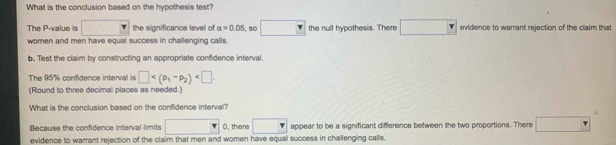 What is the conclusion based on the hypothesis test?
The P-value is
the significance level of a = 0.05, so
women and men have equal success in challenging calls.
b. Test the claim by constructing an appropriate confidence interval.
The 95% confidence interval is < (P₁-P₂) <.
(Round to three decimal places as needed.)
What is the conclusion based on the confidence interval?
the null hypothesis. There
Because the confidence interval limits
0, there
evidence to warrant rejection of the claim that men and women have equal success in challenging calls.
evidence to warrant rejection of the claim that
appear to be a significant difference between the two proportions. There