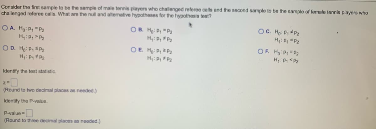 Consider the first sample to be the sample of male tennis players who challenged referee calls and the second sample to be the sample of female tennis players who
challenged referee calls. What are the null and alternative hypotheses for the hypothesis test?
OA. Ho: P₁ P2
H₁: P₁ P2
OD. Ho: P₁ SP2
H₁: P₁ P2
Identify the test statistic.
Z=
(Round to two decimal places as needed.)
Identify the P-value.
P-value=
(Round to three decimal places as needed.)
OB. Ho: P₁ P2
H₁: Pg #P₂
OE. Ho: P₁ P₂
H₁: P₁
P₂
OC. Ho: P₁ P2
H₁: P₁ = P₂
OF. Ho: P₁ = P2
H₁: P1 <P2