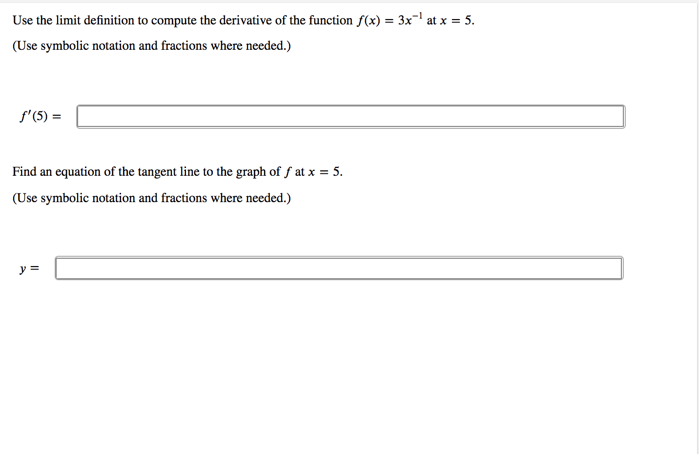 Use the limit definition to compute the derivative of the function f(x) = 3x- at x = 5.
(Use symbolic notation and fractions where needed.)
f' (5) =
Find an equation of the tangent line to the graph of f at x = 5.
(Use symbolic notation and fractions where needed.)
y =
