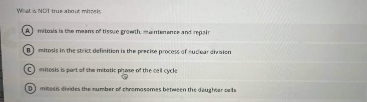 What is NOT true about mitosis
A mitosis is the means of tissue growth, maintenance and repair
B
D
mitosis in the strict definition is the precise process of nuclear division
mitosis is part of the mitotic phase of the cell cycle
mitosis divides the number of chromosomes between the daughter cells