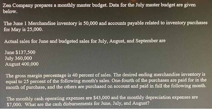 Zen Company prepares a monthly master budget. Data for the July master budget are given
below.
The June 1 Merchandise inventory is 50,000 and accounts payable related to inventory purchases
for May is 25,000.
Actual sales for June and budgeted sales for July, August, and September are
June $137,500
July 360,000
August 400,000
The gross margin percentage is 40 percent of sales. The desired ending merchandise inventory is
equal to 25 percent of the following month's sales. One-fourth of the purchases are paid for in the
month of purchase, and the others are purchased on account and paid in full the following month.
The monthly cash operating expenses are $43,000 and the monthly depreciation expenses are
$7,000. What are the cash disbursements for June, July, and August?
