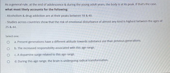 As a general rule, at the end of adolescence & during the young adult years, the body is at its peak. If that's the case.
what most likely accounts for the following:
Alcoholism & drug addiction are at their peaks between 18 & 40.
- Studies across countries show that the risk of emotional disturbance of almost any kind is highest between the ages of
25 & 44,
Select one:
a. Present generations have a different attitude towards substance use than previous generations.
b. The increased responsibility associated with this age range.
C. A dopamine surge related to this age range.
d. During this age range, the brain is undergoing radical transformation.
