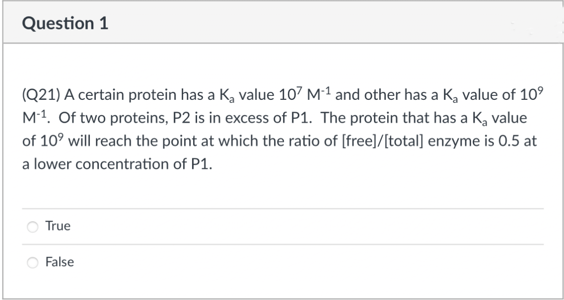 Question 1
(Q21) A certain protein has a K, value 107 M-1 and other has a Ka value of 10°
M-1. Of two proteins, P2 is in excess of P1. The protein that has a Ką value
of 10° will reach the point at which the ratio of [free]/[total] enzyme is 0.5 at
a lower concentration of P1.
True
False

