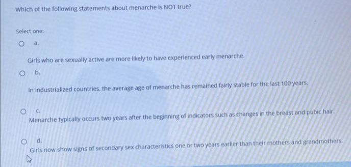 Which of the following statements about menarche is NOT true?
Select one:
O a.
Girls who are sexually active are more likely to have experienced early menarche.
In industrialized countries, the average age of menarche has remained fairly stable for the last 100 years.
Menarche typically occurs two years after the beginning of indicators such as changes in the breast and pubic hair.
d.
Girls now show signs of secondary sex characteristics one or two years earlier than their mothers and grandmothers.
