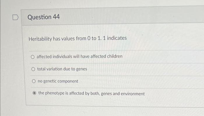 Question 44
Heritability has values from 0 to 1. 1 indicates
O affected individuals will have affected children
O total variation due to genes
O no genetic component
the phenotype is affected by both, genes and environment

