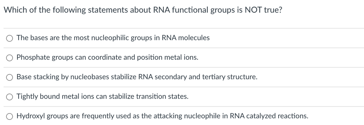 Which of the following statements about RNA functional groups is NOT true?
O The bases are the most nucleophilic groups in RNA molecules
Phosphate groups can coordinate and position metal ions.
Base stacking by nucleobases stabilize RNA secondary and tertiary structure.
Tightly bound metal ions can stabilize transition states.
O Hydroxyl groups are frequently used as the attacking nucleophile in RNA catalyzed reactions.

