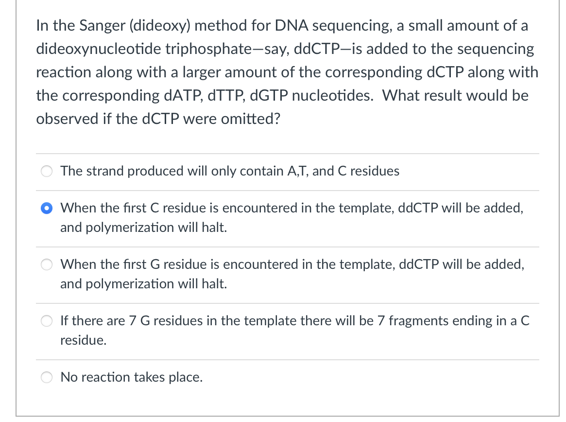 In the Sanger (dideoxy) method for DNA sequencing, a small amount of a
dideoxynucleotide triphosphate-say, ddCTP-is added to the sequencing
reaction along with a larger amount of the corresponding dCTP along with
the corresponding dATP, dTTP, dGTP nucleotides. What result would be
observed if the dCTP were omitted?
The strand produced will only contain A,T, and C residues
When the first C residue is encountered in the template, ddCTP will be added,
and polymerization will halt.
When the first G residue is encountered in the template, ddCTP will be added,
and polymerization will halt.
If there are 7 G residues in the template there will be 7 fragments ending in a C
residue.
No reaction takes place.
