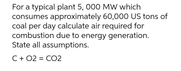 For a typical plant 5, 000 MW which
consumes approximately 60,000 US tons of
coal per day calculate air required for
combustion due to energy generation.
State all assumptions.
C + O2 CO2