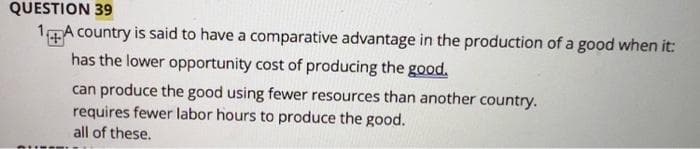 QUESTION 39
14A country is said to have a comparative advantage in the production of a good when it:
has the lower opportunity cost of producing the good.
can produce the good using fewer resources than another country.
requires fewer labor hours to produce the good.
all of these.