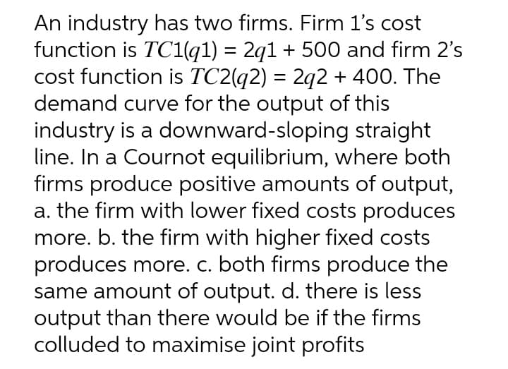 An industry has two firms. Firm 1's cost
function is TC1(q1) = 2q1 + 500 and firm 2's
cost function is TC2(q2) = 2q2 + 400. The
demand curve for the output of this
industry is a downward-sloping straight
line. In a Cournot equilibrium, where both
firms produce positive amounts of output,
a. the firm with lower fixed costs produces
more. b. the firm with higher fixed costs
produces more. c. both firms produce the
same amount of output. d. there is less
output than there would be if the firms
colluded to maximise joint profits