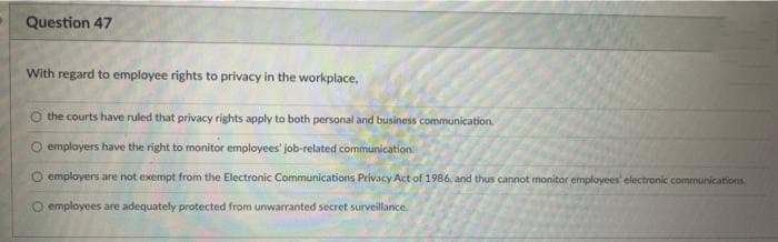 Question 47
With regard to employee rights to privacy in the workplace.
O the courts have ruled that privacy rights apply to both personal and business communication.
O employers have the right to monitor employees' job-related communication
O employers are not exempt from the Electronic Communications Privacy Act of 1986, and thus cannot monitor employees' electronic communications
O employees are adequately protected from unwarranted secret surveillance.