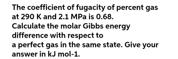 The coefficient of fugacity of percent gas
at 290 K and 2.1 MPa is 0.68.
Calculate the molar Gibbs energy
difference with respect to
a perfect gas in the same state. Give your
answer in kJ mol-1.