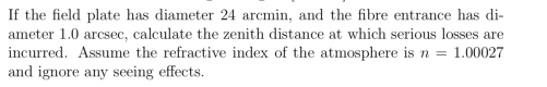 If the field plate has diameter 24 arcmin, and the fibre entrance has di-
ameter 1.0 arcsec, calculate the zenith distance at which serious losses are
incurred. Assume the refractive index of the atmosphere is n = 1.00027
and ignore any seeing effects.