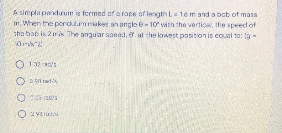 A simple pendulum is formed of a rope of length L 1.6 m and a bob of mass
m. When the pendulum makes an angle 0 = 10° with the vertical, the speed of
%3D
the bob is 2 m/s. The angular speed, e', at the lowest position is equal to: (g
%3D
10 m/s^2)
1.32 rad/s
0.98 rad/s
0.63 rad/s
2.93 rad/s
