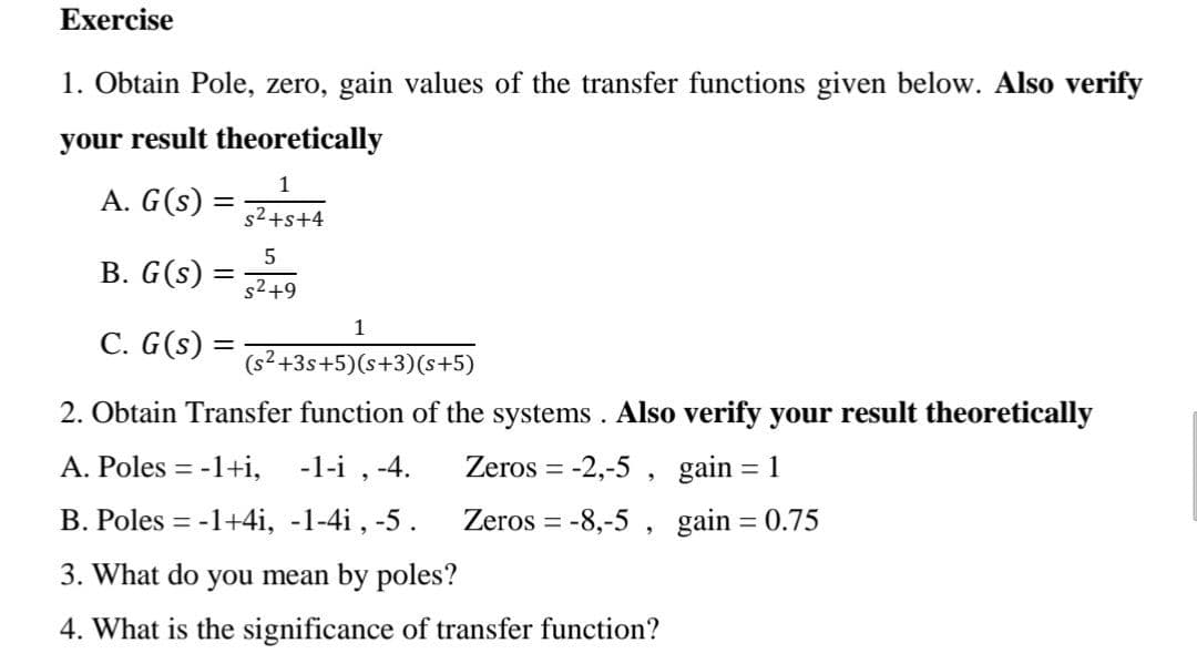 Exercise
1. Obtain Pole, zero, gain values of the transfer functions given below.. Also verify
your result theoretically
1
A. G(s)
s2+s+4
В. G (s)
s2+9
1
C. G(s) =
(s² +3s+5)(s+3)(s+5)
2. Obtain Transfer function of the systems. Also verify your result theoretically
A. Poles = -1+i, -1-i , -4.
Zeros = -2,-5 , gain
B. Poles = -1+4i, -1-4i , -5.
Zeros = -8,-5 , gain = 0.75
3. What do you mean by poles?
4. What is the significance of transfer function?
