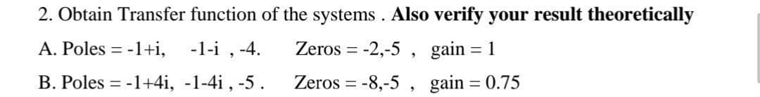 2. Obtain Transfer function of the systems . Also verify your result theoretically
A. Poles = -1+i, -1-i , -4.
Zeros = -2,-5 , gain
1
B. Poles = -1+4i, -1-4i , -5.
Zeros = -8,-5 , gain = 0.75
