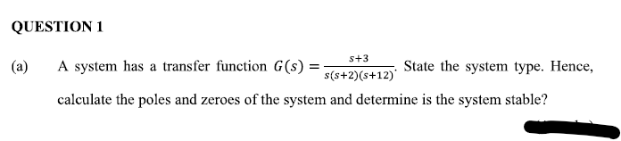 QUESTION 1
s+3
(a)
A system has a transfer function G(s) =
State the system type. Hence,
s(s+2)(s+12)'
calculate the poles and zeroes of the system and determine is the system stable?

