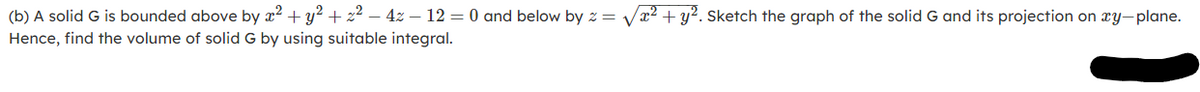 (b) A solid G is bounded above by x² + y² + z2 – 4z – 12 = 0 and below by z = Vx² + y². Sketch the graph of the solid G and its projection on xy-plane.
Hence, find the volume of solid G by using suitable integral.
