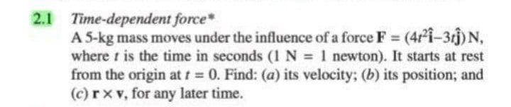 2.1 Time-dependent force*
A 5-kg mass moves under the influence of a force F (4i-3rj) N,
where t is the time in seconds (1N = 1 newton). It starts at rest
from the origin at t 0. Find: (a) its velocity; (b) its position; and
(c) rx v, for any later time.
