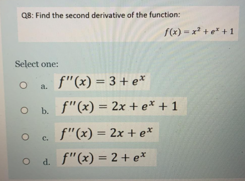 Q8: Find the second derivative of the function:
f(x) = x2 + e* +1
Select one:
f"(x) = 3 + e*
a.
O b. f"(x) = 2x + e* + 1
c. f"(x) = 2x +e*
с.
O d. f"(x) = 2 + e*
