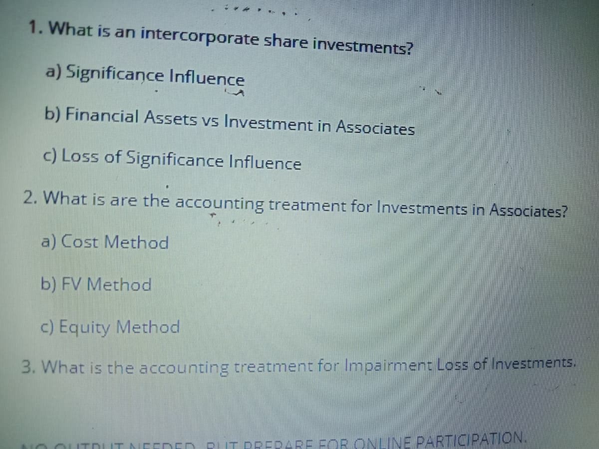 1. What is an intercorporate share investments?
a) Significance Influence
b) Financial Assets vs Investment in Associates
c) Loss of Significance Influence
2. What is are the accounting treatment for Investments in Associates?
a) Cost Method
b) FV Method
c) Equity Method
3. What is the accounting treatment for Impairment Loss of Investments.
0OUT DUT N
PEDARB FOR ONLINE PARTICIPATION.
