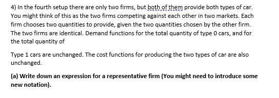 4) In the fourth setup there are only two firms, but both of them provide both types of car.
You might think of this as the two firms competing against each other in two markets. Each
firm chooses two quantities to provide, given the two quantities chosen by the other firm.
The two firms are identical. Demand functions for the total quantity of type 0 cars, and for
the total quantity of
Type 1 cars are unchanged. The cost functions for producing the two types of car are also
unchanged.
(a) Write down an expression for a representative firm (You might need to introduce some
new notation).
