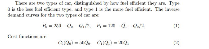 There are two types of car, distinguished by how fuel efficient they are. Type
O is the less fuel efficient type, and type 1 is the more fuel efficient. The inverse
demand curves for the two types of car are:
Po = 250 – Qo – Qı/2, P = 120 – Q1 – Qo/2.
(1)
Cost functions are
Co(Qo) = 50Q0, Ci(Q1)=20Q1
(2)
