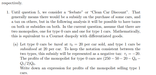 respectively.
1. Until question 5, we consider a “feebate" or "Clean Car Discount". That
generally means there would be a subsidy on the purchase of some cars, and
a tax on others, but in the following analysis it will be possible to have taxes
on both or subsidies on both. In the current question, assume that there are
two monopolies, one for type 0 cars and one for type 1 cars. Mathematically,
this is equivalent to a Cournot duopoly with differentiated goods.
(a) Let type 0 cars be taxed at To = 20 per car sold, and type 1 cars be
subsidised at 20 per car. To keep the notation consistent between the
two types, this subsidy will be represented as a negative tax: 71 = -20.
The profits of the monopolist for type 0 cars are (250 – 50 – 20 – Qo –
Q1/2)Qo.
Write down an expression for profits of the monopolist selling type 1
cars.
