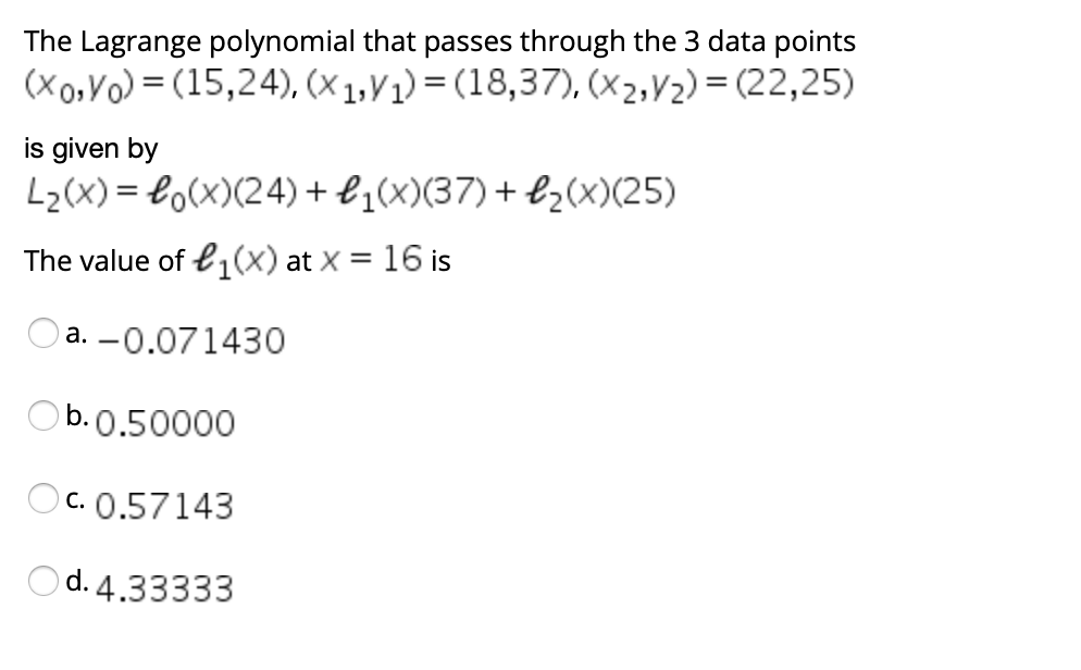 The Lagrange polynomial that passes through the 3 data points
(xo,Vo) = (15,24), (x 1,V1) = (18,37), (x2,V2) = (22,25)
is given by
L2(X) = Lo(x)(24) + l¿(x)(37)+ bz(x)(25)
The value of e1(x) at x = 16 is
%3D
Oa. -0.071430
Ob.0.50000
Oc. 0.57143
d. 4.33333
