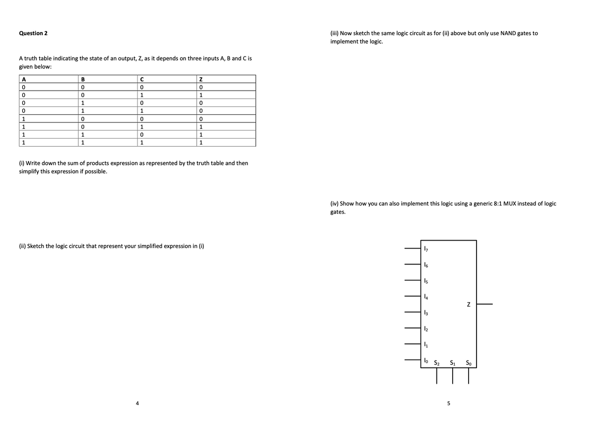 Question 2
(iii) Now sketch the same logic circuit as for (ii) above but only use NAND gates to
implement the logic.
A truth table indicating the state of an output, Z, as it depends on three inputs A, B and C is
given below:
A
B
1
1
1.
1.
1
1
1
1
1
1
1
1
(i) Write down the sum of products expression as represented by the truth table and then
simplify this expression if possible.
(iv) Show how you can also implement this logic using a generic 8:1 MUX instead of logic
gates.
(ii) Sketch the logic circuit that represent your simplified expression in (i)
Is
lo S2
So
4
5
