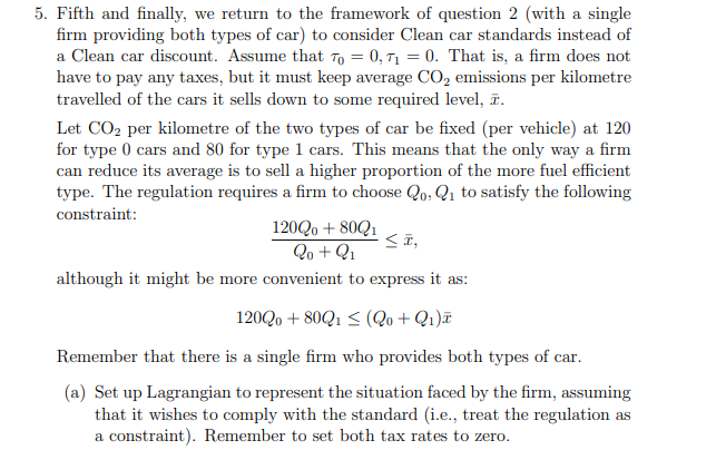 5. Fifth and finally, we return to the framework of question 2 (with a single
firm providing both types of car) to consider Clean car standards instead of
a Clean car discount. Assume that To = 0, T1 = 0. That is, a firm does not
have to pay any taxes, but it must keep average CO, emissions per kilometre
travelled of the cars it sells down to some required level, ĩ.
Let CO2 per kilometre of the two types of car be fixed (per vehicle) at 120
for type 0 cars and 80 for type 1 cars. This means that the only way a firm
can reduce its average is to sell a higher proportion of the more fuel efficient
type. The regulation requires a firm to choose Qo, Q1 to satisfy the following
constraint:
120Q0 + 80Q1
Qo + Q1
although it might be more convenient to express it as:
120Qo + 80Q1 < (Qo + Q1)¤
Remember that there is a single firm who provides both types of car.
(a) Set up Lagrangian to represent the situation faced by the firm, assuming
that it wishes to comply with the standard (i.e., treat the regulation as
a constraint). Remember to set both tax rates to zero.
