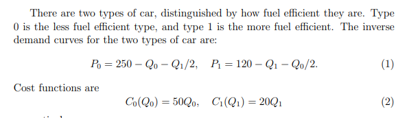 There are two types of car, distinguished by how fuel eficient they are. Type
O is the less fuel efficient type, and type 1 is the more fuel efficient. The inverse
demand curves for the two types of car are:
Po = 250 – Qo – Qı/2, P = 120 – Q1 – Qo/2.
(1)
Cost functions are
Co(Qo) = 50Q0, C:(Q1) = 20Q1
(2)
