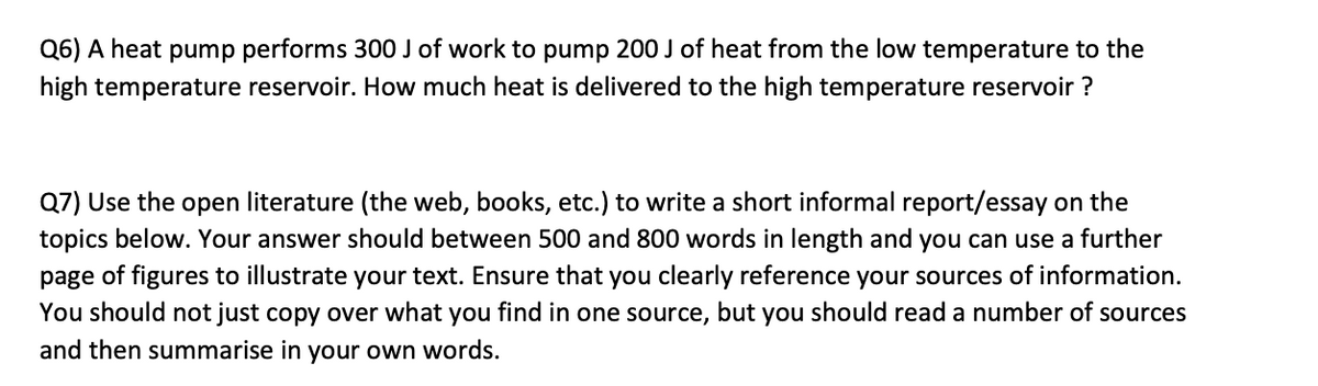 Q6) A heat pump performs 300 J of work to pump 200 J of heat from the low temperature to the
high temperature reservoir. How much heat is delivered to the high temperature reservoir ?
Q7) Use the open literature (the web, books, etc.) to write a short informal report/essay on the
topics below. Your answer should between 500 and 800 words in length and you can use a further
page of figures to illustrate your text. Ensure that you clearly reference your sources of information.
You should not just copy over what you find in one source, but you should read a number of sources
and then summarise in your own words.
