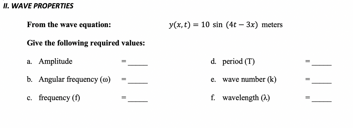II. WAVE PROPERTIES
From the wave equation:
У(х, t) 3D 10 sin (4t - 3x) meters
Give the following required values:
a. Amplitude
d. period (T)
b. Angular frequency (@)
е.
wave number (k)
c. frequency (f)
f. wavelength ()
I| ||||
