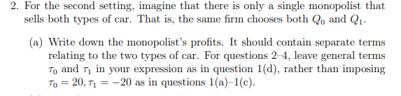 2. For the second setting, imagine that there is only a single monopolist that
sells both types of car. That is, the same firm chooses both Qo and Q1.
(a) Write down the monopolist's profits. It should contain separate terms
relating to the two types of car. For questions 2-4, leave general terms
To and T1 in your expression as in question 1(d), rather than imposing
To = 20, T1 = -20 as in questions 1(a)–1(c).

