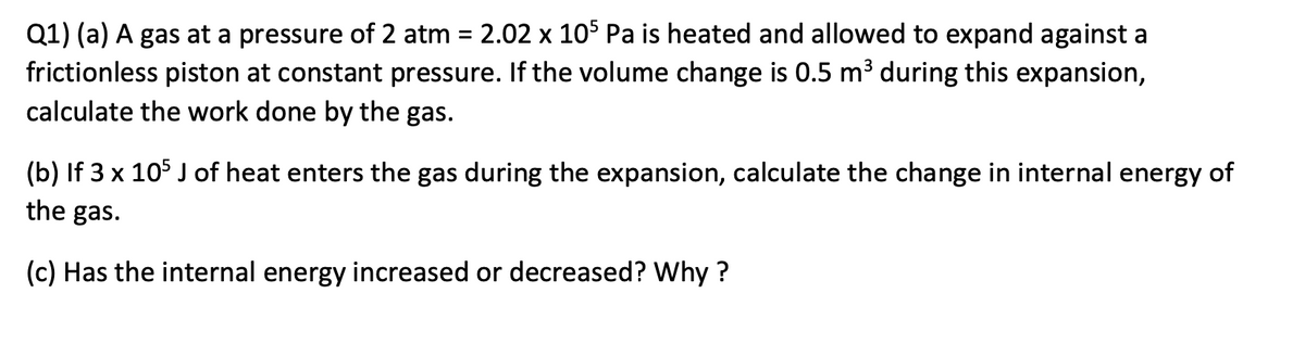 Q1) (a) A gas at a pressure of 2 atm = 2.02 x 105 Pa is heated and allowed to expand against a
frictionless piston at constant pressure. If the volume change is 0.5 m³ during this expansion,
calculate the work done by the gas.
%3D
(b) If 3 x 105 J of heat enters the gas during the expansion, calculate the change in internal energy of
the gas.
(c) Has the internal energy increased or decreased? Why ?
