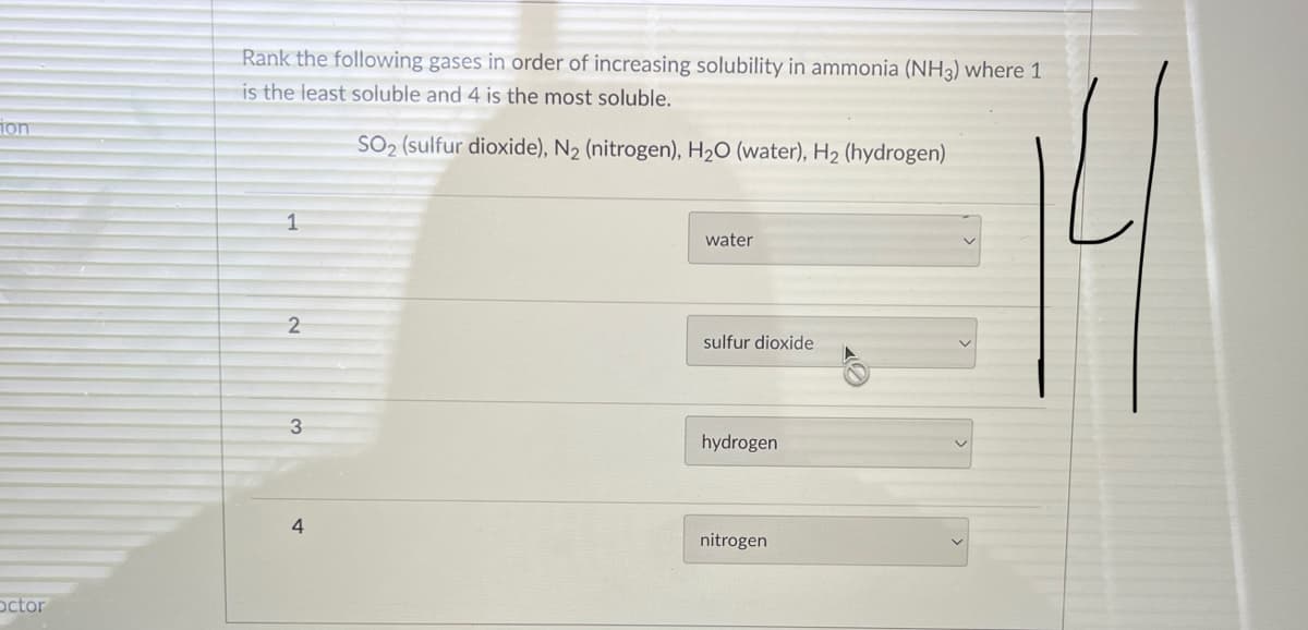 Rank the following gases in order of increasing solubility in ammonia (NH3) where 1
is the least soluble and 4 is the most soluble.
ion
SO2 (sulfur dioxide), N2 (nitrogen), H2O (water), H2 (hydrogen)
1
water
sulfur dioxide
3
hydrogen
4
nitrogen
octor
