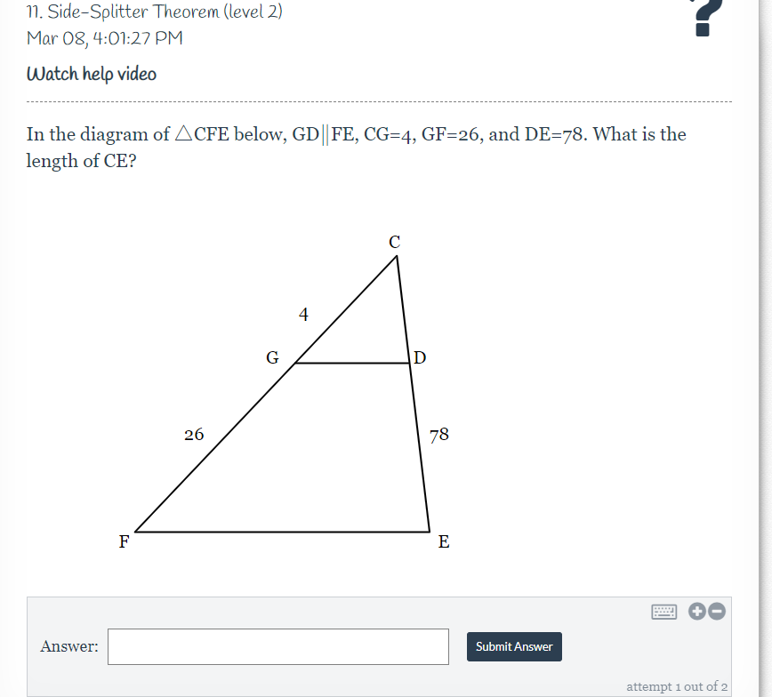 11. Side-Splitter Theorem (level 2)
Mar 08, 4:01:27 PM
Watch help video
In the diagram of ACFE below, GD||FE, CG=4, GF=26, and DE=78. What is the
length of CE?
C
4
G
D
26
78
F
E
Answer:
Submit Answer
attempt 1 out of 2
