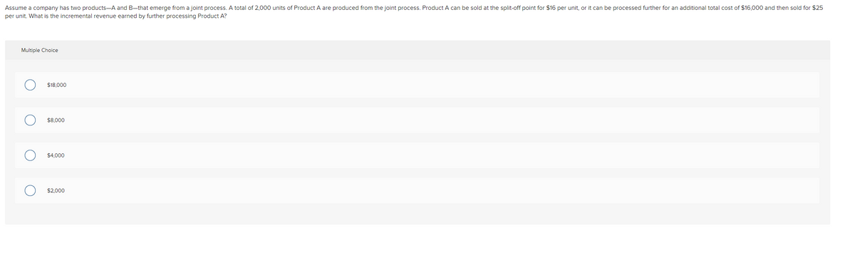 Assume a company has two products-A and B-that emerge from a joint process. A total of 2,000 units of Product A are produced from the joint process. Product A can be sold at the split-off point for $16 per unit, or it can be processed further for an additional total cost of $16,000 and then sold for $25
per unit. What is the incremental revenue earned by further processing Product A?
Multiple Choice
$18,000
$8,000
$4,000
$2,000

