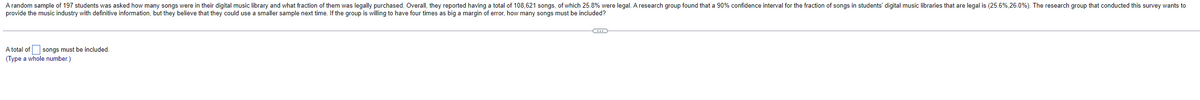 A random sample of 197 students was asked how many songs were in their digital music library and what fraction of them was legally purchased. Overall, they reported having a total of 108,621 songs, of which 25.8% were legal. A research group found that a 90% confidence interval for the fraction of songs in students' digital music libraries that are legal is (25.6%,26.0%). The research group that conducted this survey wants to
provide the music industry with definitive information, but they believe that they could use a smaller sample next time. If the group is willing to have four times as big a margin of error, how many songs must be included?
A total of
songs must be included.
(Type a whole number.)
