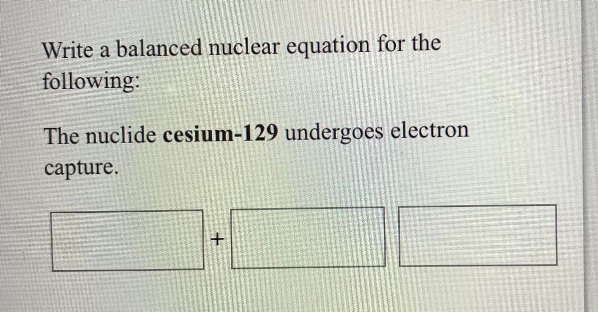 Write a balanced nuclear equation for the
following:
The nuclide cesium-129 undergoes electron
capture.
+.
