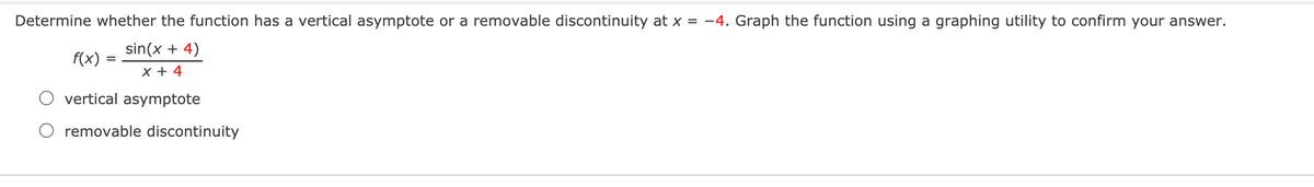 Determine whether the function has a vertical asymptote or a removable discontinuity at x = -4. Graph the function using a graphing utility to confirm your answer.
sin(x + 4)
f(x)
X + 4
vertical asymptote
removable discontinuity
