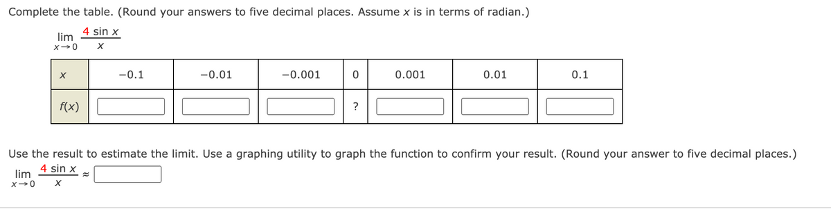 Complete the table. (Round your answers to five decimal places. Assume x is in terms of radian.)
4 sin x
lim
X→0
-0.1
-0.01
-0.001
0.001
0.01
0.1
f(x)
?
Use the result to estimate the limit. Use a graphing utility to graph the function to confirm your result. (Round your answer to five decimal places.)
4 sin x
lim
